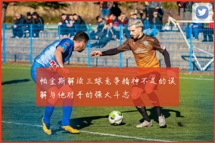 帕金斯解读三球竞争精神不足的误解与他对手的强大斗志