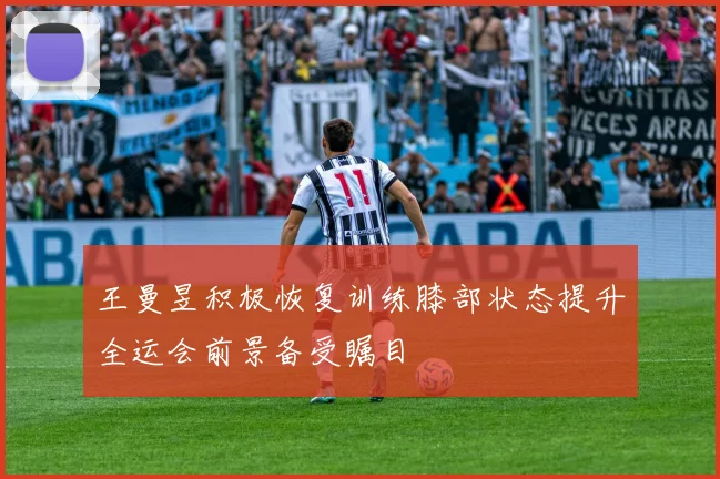 王曼昱积极恢复训练膝部状态提升全运会前景备受瞩目